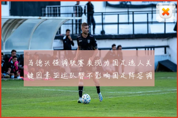 马德兴强调联赛表现为国足选人关键因素亚运队暂不影响国足阵容调整