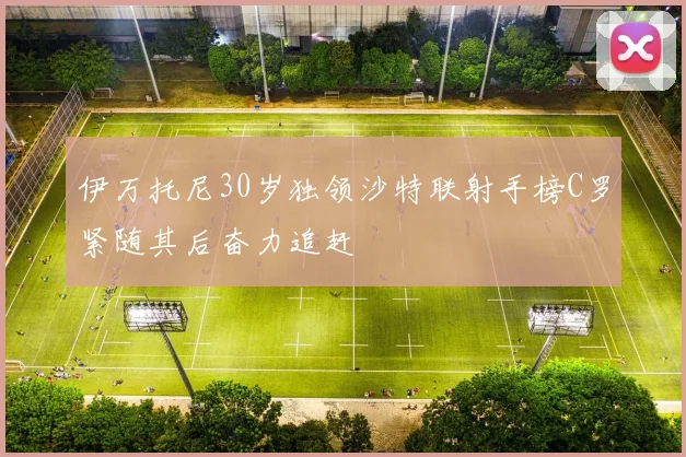 伊万托尼30岁独领沙特联射手榜C罗紧随其后奋力追赶