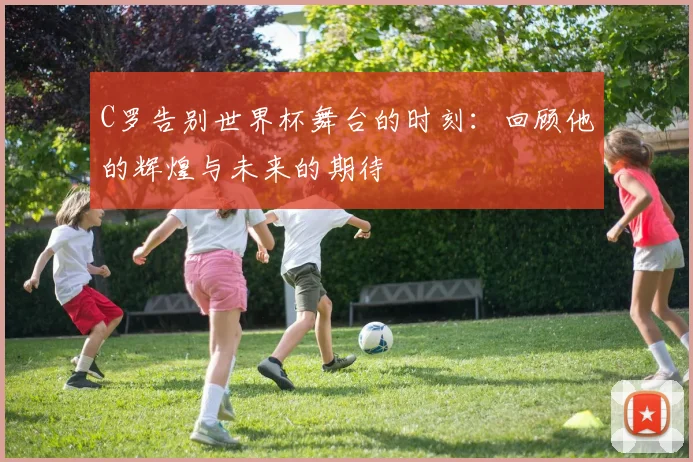 C罗告别世界杯舞台的时刻：回顾他的辉煌与未来的期待