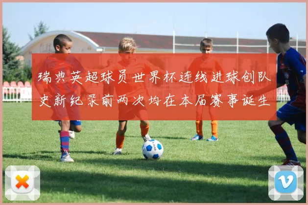 瑞典英超球员世界杯连线进球创队史新纪录前两次均在本届赛事诞生