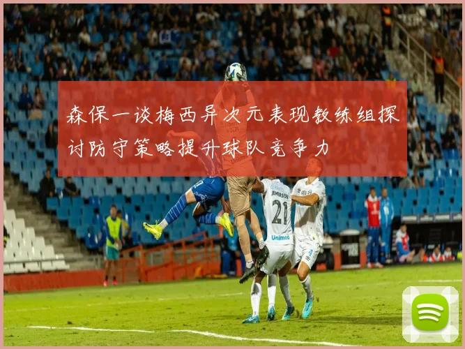 森保一谈梅西异次元表现教练组探讨防守策略提升球队竞争力