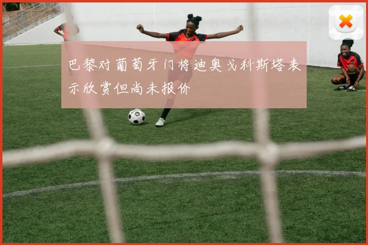 巴黎对葡萄牙门将迪奥戈科斯塔表示欣赏但尚未报价