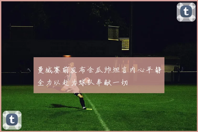 曼城赛前发布会瓜帅坦言内心平静全力以赴为球队奉献一切