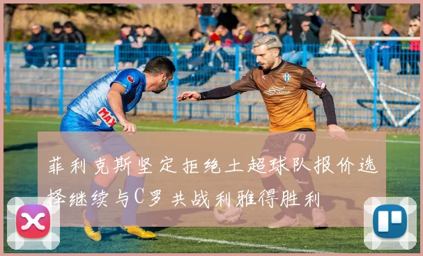 菲利克斯坚定拒绝土超球队报价选择继续与C罗共战利雅得胜利
