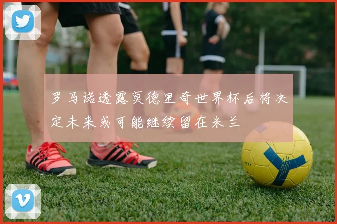 罗马诺透露莫德里奇世界杯后将决定未来或可能继续留在米兰