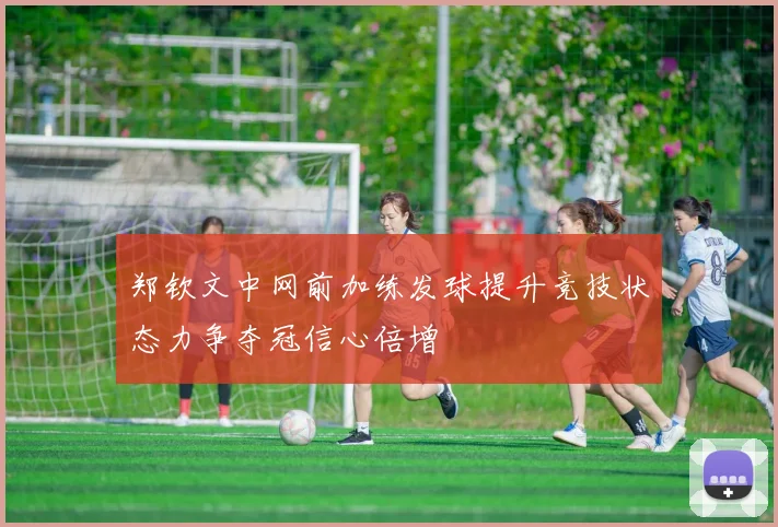 郑钦文中网前加练发球提升竞技状态力争夺冠信心倍增