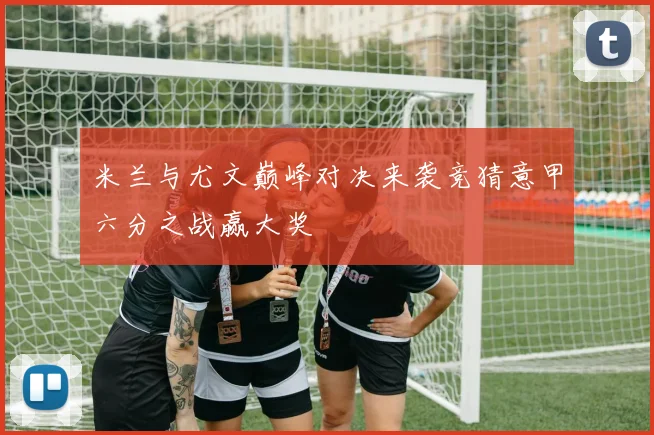 米兰与尤文巅峰对决来袭竞猜意甲六分之战赢大奖