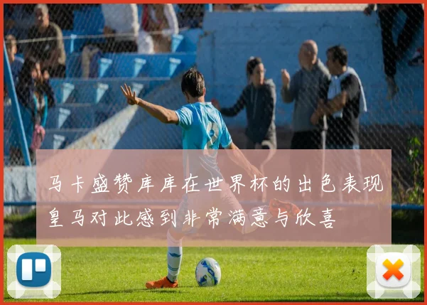 马卡盛赞库库在世界杯的出色表现皇马对此感到非常满意与欣喜