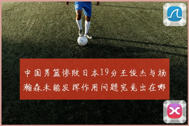 中国男篮惨败日本19分王俊杰与杨瀚森未能发挥作用问题究竟出在哪儿