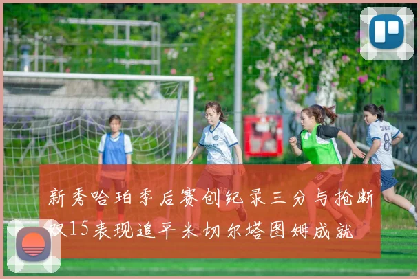 新秀哈珀季后赛创纪录三分与抢断双15表现追平米切尔塔图姆成就