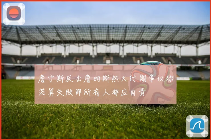 詹宁斯反击詹姆斯热火时期争议称若算失败那所有人都应自责