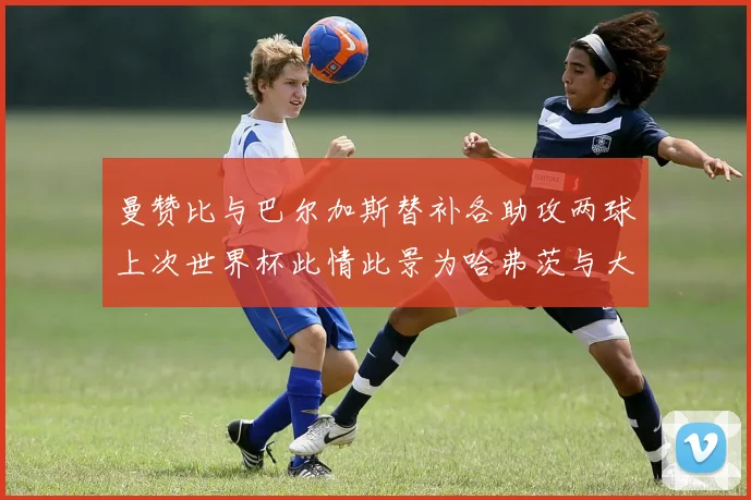 曼赞比与巴尔加斯替补各助攻两球上次世界杯此情此景为哈弗茨与大菲尔