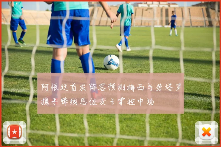 阿根廷首发阵容预测梅西与劳塔罗携手锋线恩佐麦卡掌控中场
