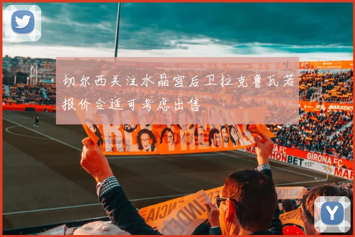 切尔西关注水晶宫后卫拉克鲁瓦若报价合适可考虑出售