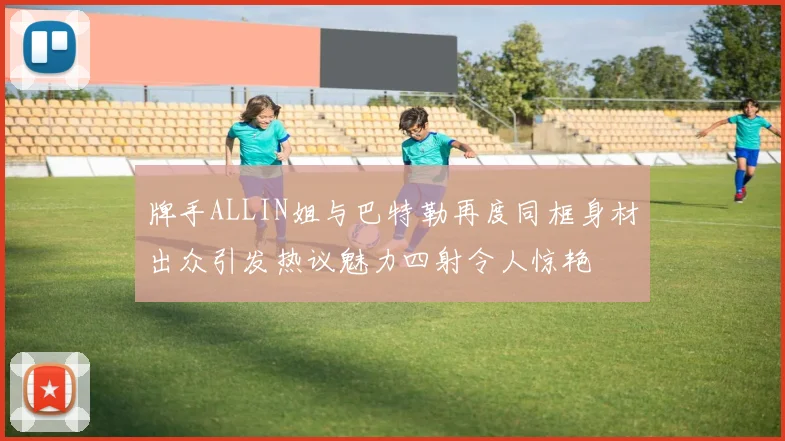 牌手ALLIN姐与巴特勒再度同框身材出众引发热议魅力四射令人惊艳