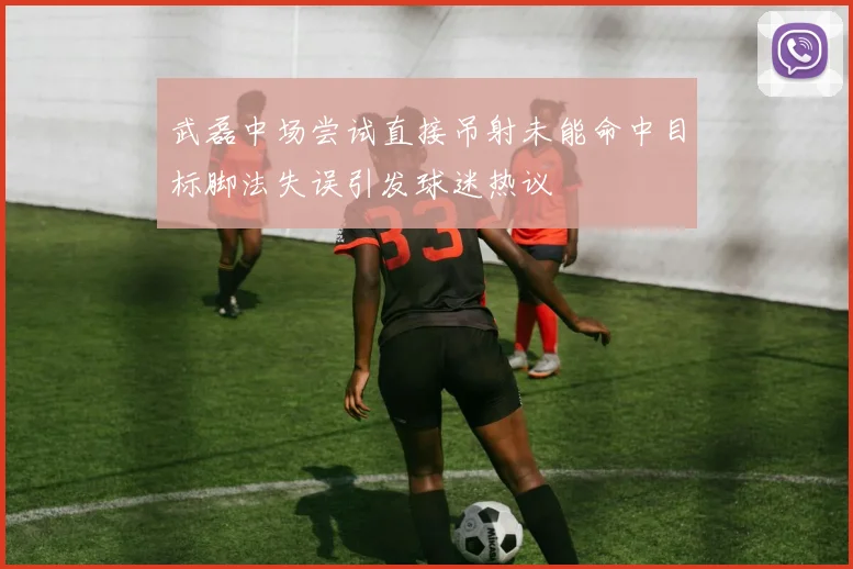 武磊中场尝试直接吊射未能命中目标脚法失误引发球迷热议