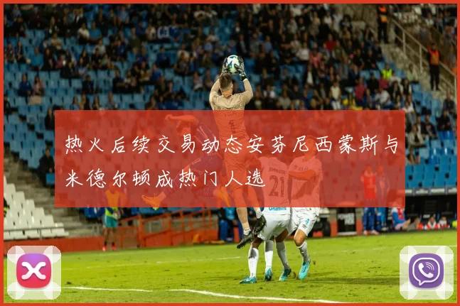 热火后续交易动态安芬尼西蒙斯与米德尔顿成热门人选