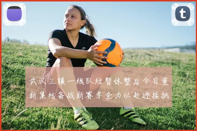 武汉三镇一线队短暂休整后今日重新集结备战新赛季全力以赴迎接挑战