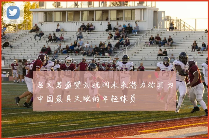 吕文君盛赞刘祝润未来潜力称其为中国最具天赋的年轻球员