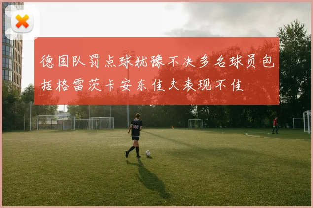 德国队罚点球犹豫不决多名球员包括格雷茨卡安东佳夫表现不佳