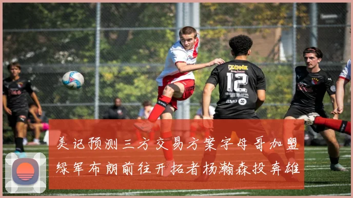 美记预测三方交易方案字母哥加盟绿军布朗前往开拓者杨瀚森投奔雄鹿