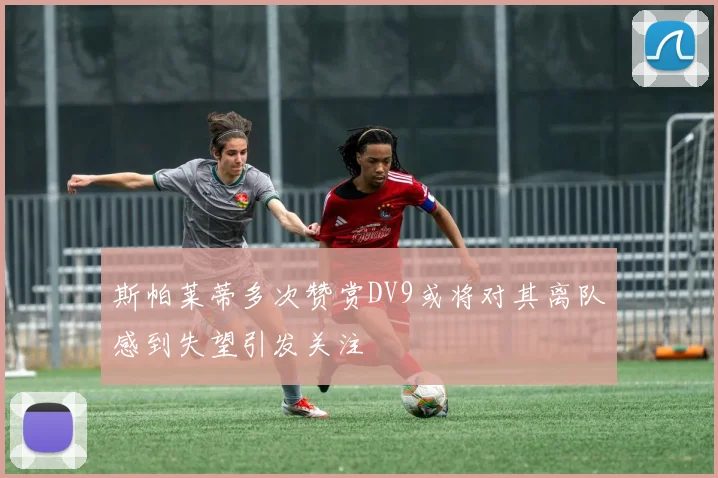 斯帕莱蒂多次赞赏DV9或将对其离队感到失望引发关注