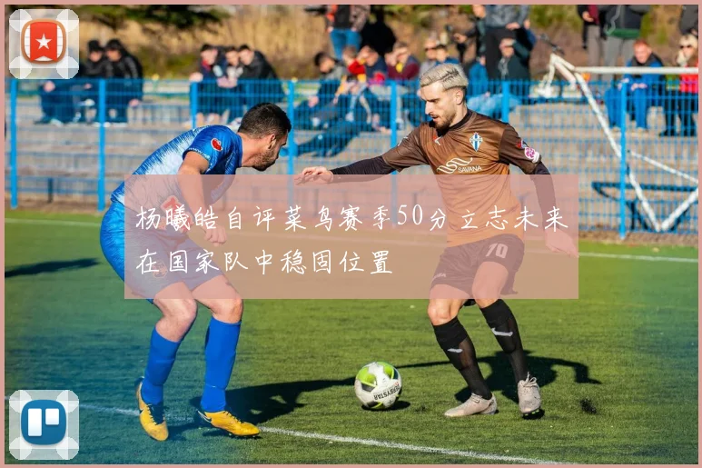 杨曦皓自评菜鸟赛季50分立志未来在国家队中稳固位置
