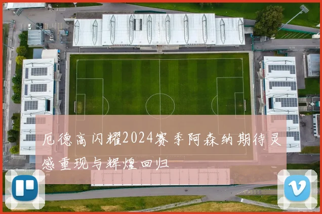 厄德高闪耀2024赛季阿森纳期待灵感重现与辉煌回归