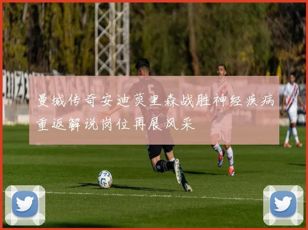 曼城传奇安迪莫里森战胜神经疾病重返解说岗位再展风采