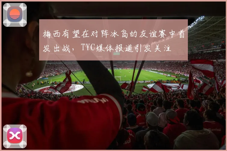 梅西有望在对阵冰岛的友谊赛中首发出战，TYC媒体报道引发关注