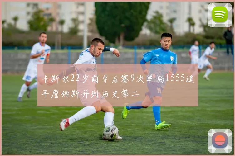 卡斯尔22岁前季后赛9次单场1555追平詹姆斯并列历史第二